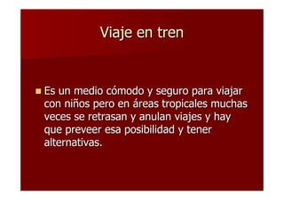 Viaje en tren


Es un medio cómodo y seguro para viajar
con niños pero en áreas tropicales muchas
veces se retrasan y anulan viajes y hay
que preveer esa posibilidad y tener
alternativas.
 