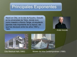 Principales Exponentes
Nació en Oita, en la isla de Kyushu. Estudió
en la universidad de Tokio, donde tuvo
como maestro a Kenzo Tange, el arquitecto
japonés más importante de su época, del
que fue discípulo entre los años 1954 y
1963. Arata Isozaki
Oita Medical Hall (1960) Museo de Arte Contemporáneo (1986)
 