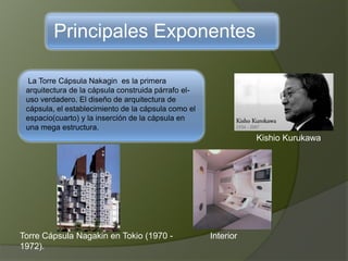 Principales Exponentes
La Torre Cápsula Nakagin es la primera
arquitectura de la cápsula construida párrafo el-
uso verdadero. El diseño de arquitectura de
cápsula, el establecimiento de la cápsula como el
espacio(cuarto) y la inserción de la cápsula en
una mega estructura.
Kishio Kurukawa
Torre Cápsula Nagakin en Tokio (1970 -
1972).
Interior
 