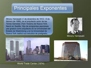 Principales Exponentes
Minoru Yamasaki (1 de diciembre de 1912 - 6 de
febrero de 1986), es el arquitecto autor de las
Torres Gemelas (Twin Towers) de Nueva York.
Nació en Seattle. Hijo de emigrantes japoneses
yse graduó como arquitecto en la Universidad del
Estado de Washintong y en la Universidad de
Nueva York realizó sus estudios de postgrado.
Minoru Yamasaki
World Trade Center (1974)
 