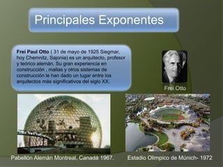 Principales Exponentes
Frei Paul Otto ( 31 de mayo de 1925 Siegmar,
hoy Chemnitz, Sajonia) es un arquitecto, profesor
y teórico alemán. Su gran experiencia en
construcción , mallas y otros sistemas de
construcción le han dado un lugar entre los
arquitectos más significativos del siglo XX.
Frei Otto
Pabellón Alemán Montreal, Canadá 1967. Estadio Olimpico de Múnich- 1972
 