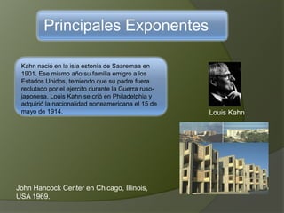 Principales Exponentes
Kahn nació en la isla estonia de Saaremaa en
1901. Ese mismo año su familia emigró a los
Estados Unidos, temiendo que su padre fuera
reclutado por el ejercito durante la Guerra ruso-
japonesa. Louis Kahn se crió en Philadelphia y
adquirió la nacionalidad norteamericana el 15 de
mayo de 1914. Louis Kahn
John Hancock Center en Chicago, Illinois,
USA 1969.
 