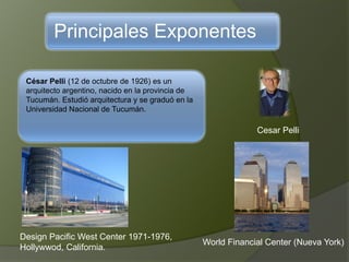 Principales Exponentes
César Pelli (12 de octubre de 1926) es un
arquitecto argentino, nacido en la provincia de
Tucumán. Estudió arquitectura y se graduó en la
Universidad Nacional de Tucumán.
Cesar Pelli
Design Pacific West Center 1971-1976,
Hollywwod, California.
World Financial Center (Nueva York)
 