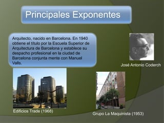Principales Exponentes
Arquitecto, nacido en Barcelona. En 1940
obtiene el título por la Escuela Superior de
Arquitectura de Barcelona y establece su
despacho profesional en la ciudad de
Barcelona conjunta mente con Manuel
Valls. José Antonio Coderch
Edificios Trade (1968)
Grupo La Maquinista (1953)
 