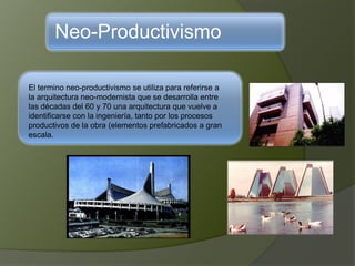 Neo-Productivismo
El termino neo-productivismo se utiliza para referirse a
la arquitectura neo-modernista que se desarrolla entre
las décadas del 60 y 70 una arquitectura que vuelve a
identificarse con la ingeniería, tanto por los procesos
productivos de la obra (elementos prefabricados a gran
escala.
 