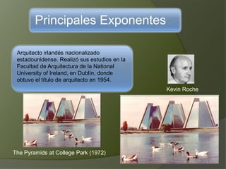 Principales Exponentes
Arquitecto irlandés nacionalizado
estadounidense. Realizó sus estudios en la
Facultad de Arquitectura de la National
University of Ireland, en Dublín, donde
obtuvo el título de arquitecto en 1954.
Kevin Roche
The Pyramids at College Park (1972)
 