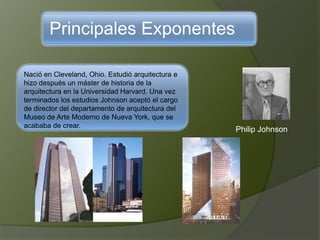 Principales Exponentes
Nació en Cleveland, Ohio. Estudió arquitectura e
hizo después un máster de historia de la
arquitectura en la Universidad Harvard. Una vez
terminados los estudios Johnson aceptó el cargo
de director del departamento de arquitectura del
Museo de Arte Moderno de Nueva York, que se
acababa de crear.
Philip Johnson
 