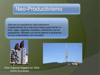 Neo-Productivismo
Este tipo de arquitectura utiliza elementos
independientes de la estructura básica para formar un
todo: vigas, colgantes, fachadas y elementos que se
superponen, dándole a su forma externa la apariencia
de una sostenibilidad casi imposible.
Torre Cápsula Nagakin en Tokio
Kishio Kurukawa
 