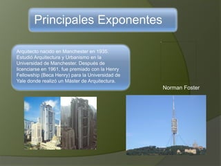 Principales Exponentes
Arquitecto nacido en Manchester en 1935.
Estudió Arquitectura y Urbanismo en la
Universidad de Manchester. Después de
licenciarse en 1961, fue premiado con la Henry
Fellowship (Beca Henry) para la Universidad de
Yale donde realizó un Máster de Arquitectura.
Norman Foster
 