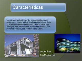 Características
Las obras arquitectónicas del neo-productivismo se
avalan en el diseño a base de elementos propios de la
ingeniería y el diseño industrial como son: El uso del
hormigón, Los pre-tensados, El concreto armado, Las
ventanas oblicuas, Los cristales y Los fustes.
Isozaki Atea
Oita Medical Hall
 