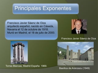 Principales Exponentes
Francisco Javier Sáenz de Oiza
arquitecto español, nacido en Cáseda,
Navarra el 12 de octubre de 1918.
Murió en Madrid, el 18 de julio de 2000.
Francisco Javier Sáenz de Oiza
Torres Blancas, Madrid España 1969.
Basílica de Aránzazu (1949)
 