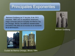 Principales Exponentes
Bertrand Goldberg (el 17 de julio, 8 de 1913
octubres, 1997) era un arquitecto americano
mejor conocido para el complejo de Marina City
en Chicago, Illinois, los edificios residenciales
concretos más altos en el mundo en el momento
de la terminación.
Bertram Goldberg
Ciudad de Marina Chicago, Illinois 1964.
 