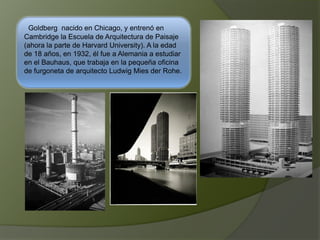 Goldberg nacido en Chicago, y entrenó en
Cambridge la Escuela de Arquitectura de Paisaje
(ahora la parte de Harvard University). A la edad
de 18 años, en 1932, él fue a Alemania a estudiar
en el Bauhaus, que trabaja en la pequeña oficina
de furgoneta de arquitecto Ludwig Mies der Rohe.
 