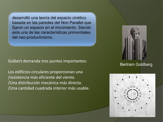 desarrolló una teoría del espacio cinético
basada en las paredes del Non Parallel que
fijaron un espacio en el movimiento. Siendo
esta una de las características primordiales
del neo-productivismo.
Bertram Goldberg
Golbert demanda tres puntos importantes:
Los edificios circulares proporcionan una
/resistencia más eficiente del viento.
/Una distribución mecánica más directa.
/Una cantidad cuadrada interior más usable.
 