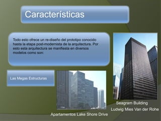 Características
Todo esto ofrece un re-diseño del prototipo conocido
hasta la etapa post-modernista de la arquitectura. Por
esto esta arquitectura se manifiesta en diversos
modelos como son:
Las Megas Estructuras
Apartamentos Lake Shore Drive
Seagram Building
Ludwig Mies Van der Rohe
 