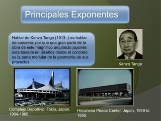 Principales Exponentes
Hablar de Kenzo Tange (1913- ) es hablar
de concreto, por que una gran parte de la
obra de este magnifico arquitecto japonés
esta basada en diseños donde el concreto
es la parte medular de la geometría de sus
proyectos. Kenzo Tange
Complejo Deportivo, Tokio, Japón.
1964-1966.
Hiroshima Peace Center, Japan, 1949 to
1956.
 