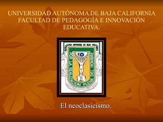 UNIVERSIDAD AUTÓNOMA DE BAJA CALIFORNIA FACULTAD DE PEDAGOGÍA E INNOVACIÓN EDUCATIVA. El neoclasicismo. 