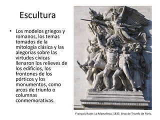 Escultura
• Los modelos griegos y
romanos, los temas
tomados de la
mitología clásica y las
alegorías sobre las
virtudes cívicas
llenaron los relieves de
los edificios, los
frontones de los
pórticos y los
monumentos, como
arcos de triunfo o
columnas
conmemorativas.
François Rude: La Marsellesa, 1833. Arco de Triunfo de París.
 