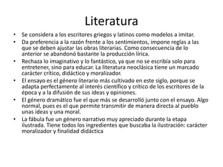 Literatura
• Se considera a los escritores griegos y latinos como modelos a imitar.
• Da preferencia a la razón frente a los sentimientos, impone reglas a las
que se deben ajustar las obras literarias. Como consecuencia de lo
anterior se abandonó bastante la producción lírica.
• Rechaza lo imaginativo y lo fantástico, ya que no se escribía solo para
entretener, sino para educar. La literatura neoclásica tiene un marcado
carácter crítico, didáctico y moralizador.
• El ensayo es el género literario más cultivado en este siglo, porque se
adapta perfectamente al interés científico y crítico de los escritores de la
época y a la difusión de sus ideas y opiniones.
• El género dramático fue el que más se desarrolló junto con el ensayo. Algo
normal, pues es el que permite transmitir de manera directa al pueblo
unas ideas y una moral.
• La fábula fue un género narrativo muy apreciado durante la etapa
ilustrada. Tiene todos los ingredientes que buscaba la ilustración: carácter
moralizador y finalidad didáctica
 