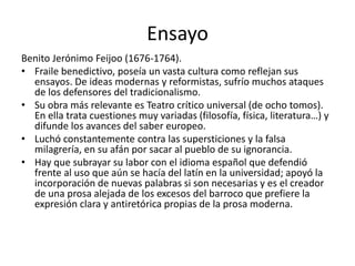 Ensayo
Benito Jerónimo Feijoo (1676-1764).
• Fraile benedictivo, poseía un vasta cultura como reflejan sus
ensayos. De ideas modernas y reformistas, sufrío muchos ataques
de los defensores del tradicionalismo.
• Su obra más relevante es Teatro crítico universal (de ocho tomos).
En ella trata cuestiones muy variadas (filosofía, física, literatura…) y
difunde los avances del saber europeo.
• Luchó constantemente contra las supersticiones y la falsa
milagrería, en su afán por sacar al pueblo de su ignorancia.
• Hay que subrayar su labor con el idioma español que defendió
frente al uso que aún se hacía del latín en la universidad; apoyó la
incorporación de nuevas palabras si son necesarias y es el creador
de una prosa alejada de los excesos del barroco que prefiere la
expresión clara y antiretórica propias de la prosa moderna.
 