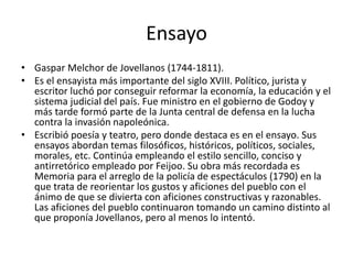 Ensayo
• Gaspar Melchor de Jovellanos (1744-1811).
• Es el ensayista más importante del siglo XVIII. Político, jurista y
escritor luchó por conseguir reformar la economía, la educación y el
sistema judicial del país. Fue ministro en el gobierno de Godoy y
más tarde formó parte de la Junta central de defensa en la lucha
contra la invasión napoleónica.
• Escribió poesía y teatro, pero donde destaca es en el ensayo. Sus
ensayos abordan temas filosóficos, históricos, políticos, sociales,
morales, etc. Continúa empleando el estilo sencillo, conciso y
antirretórico empleado por Feijoo. Su obra más recordada es
Memoria para el arreglo de la policía de espectáculos (1790) en la
que trata de reorientar los gustos y aficiones del pueblo con el
ánimo de que se divierta con aficiones constructivas y razonables.
Las aficiones del pueblo continuaron tomando un camino distinto al
que proponía Jovellanos, pero al menos lo intentó.
 