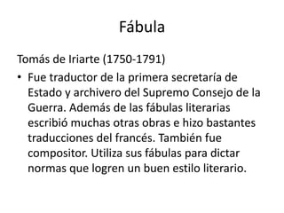 Fábula
Tomás de Iriarte (1750-1791)
• Fue traductor de la primera secretaría de
Estado y archivero del Supremo Consejo de la
Guerra. Además de las fábulas literarias
escribió muchas otras obras e hizo bastantes
traducciones del francés. También fue
compositor. Utiliza sus fábulas para dictar
normas que logren un buen estilo literario.
 
