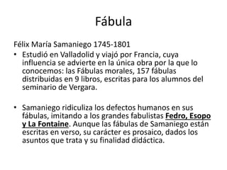 Fábula
Félix María Samaniego 1745-1801
• Estudió en Valladolid y viajó por Francia, cuya
influencia se advierte en la única obra por la que lo
conocemos: las Fábulas morales, 157 fábulas
distribuidas en 9 libros, escritas para los alumnos del
seminario de Vergara.
• Samaniego ridiculiza los defectos humanos en sus
fábulas, imitando a los grandes fabulistas Fedro, Esopo
y La Fontaine. Aunque las fábulas de Samaniego están
escritas en verso, su carácter es prosaico, dados los
asuntos que trata y su finalidad didáctica.
 