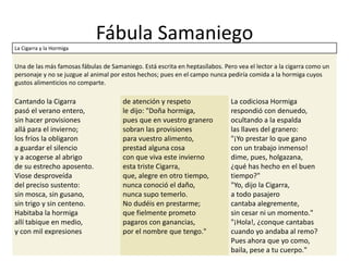 Fábula Samaniego
La Cigarra y la Hormiga
Una de las más famosas fábulas de Samaniego. Está escrita en heptasílabos. Pero vea el lector a la cigarra como un
personaje y no se juzgue al animal por estos hechos; pues en el campo nunca pediría comida a la hormiga cuyos
gustos alimenticios no comparte.
Cantando la Cigarra
pasó el verano entero,
sin hacer provisiones
allá para el invierno;
los fríos la obligaron
a guardar el silencio
y a acogerse al abrigo
de su estrecho aposento.
Viose desproveída
del preciso sustento:
sin mosca, sin gusano,
sin trigo y sin centeno.
Habitaba la hormiga
allí tabique en medio,
y con mil expresiones
de atención y respeto
le dijo: "Doña hormiga,
pues que en vuestro granero
sobran las provisiones
para vuestro alimento,
prestad alguna cosa
con que viva este invierno
esta triste Cigarra,
que, alegre en otro tiempo,
nunca conoció el daño,
nunca supo temerlo.
No dudéis en prestarme;
que fielmente prometo
pagaros con ganancias,
por el nombre que tengo."
La codiciosa Hormiga
respondió con denuedo,
ocultando a la espalda
las llaves del granero:
"¡Yo prestar lo que gano
con un trabajo inmenso!
dime, pues, holgazana,
¿qué has hecho en el buen
tiempo?"
"Yo, dijo la Cigarra,
a todo pasajero
cantaba alegremente,
sin cesar ni un momento."
"¡Hola!, ¿conque cantabas
cuando yo andaba al remo?
Pues ahora que yo como,
baila, pese a tu cuerpo."
 