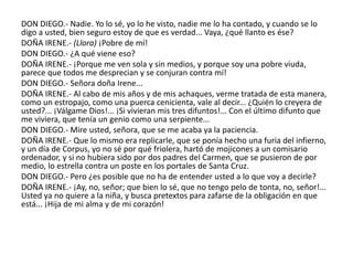 DON DIEGO.- Nadie. Yo lo sé, yo lo he visto, nadie me lo ha contado, y cuando se lo
digo a usted, bien seguro estoy de que es verdad... Vaya, ¿qué llanto es ése?
DOÑA IRENE.- (Llora) ¡Pobre de mí!
DON DIEGO.- ¿A qué viene eso?
DOÑA IRENE.- ¡Porque me ven sola y sin medios, y porque soy una pobre viuda,
parece que todos me desprecian y se conjuran contra mí!
DON DIEGO.- Señora doña Irene...
DOÑA IRENE.- Al cabo de mis años y de mis achaques, verme tratada de esta manera,
como un estropajo, como una puerca cenicienta, vale al decir... ¿Quién lo creyera de
usted?... ¡Válgame Dios!... ¡Si vivieran mis tres difuntos!... Con el último difunto que
me viviera, que tenía un genio como una serpiente...
DON DIEGO.- Mire usted, señora, que se me acaba ya la paciencia.
DOÑA IRENE.- Que lo mismo era replicarle, que se ponía hecho una furia del infierno,
y un día de Corpus, yo no sé por qué friolera, hartó de mojicones a un comisario
ordenador, y si no hubiera sido por dos padres del Carmen, que se pusieron de por
medio, lo estrella contra un poste en los portales de Santa Cruz.
DON DIEGO.- Pero ¿es posible que no ha de entender usted a lo que voy a decirle?
DOÑA IRENE.- ¡Ay, no, señor; que bien lo sé, que no tengo pelo de tonta, no, señor!...
Usted ya no quiere a la niña, y busca pretextos para zafarse de la obligación en que
está... ¡Hija de mi alma y de mi corazón!
 