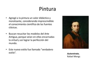Pintura
Autoretrato,
Rafael Mengs
• Agregó a la pintura un valor didáctico y
moralizante, considerando imprescindible
el conocimiento científico de las fuentes
clásicas.
• Buscan resucitar los modelos del Arte
Antiguo, porque veían en ellos encarnadas
la virtud y así lograr la perfección del
mundo.
• Este nuevo estilo fue llamado “verdadero
estilo”.
 