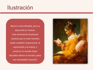 Ilustración
Nació en Gran Bretaña, pero se
desarrolló en Francia.
Este movimiento intelectual
sostenía que la razón humana
podía combatir la ignorancia, la
superstición y la tiranía, y
construir un mundo mejor.
Buscaban liberar al mundo y para
eso necesitaban ilustrarlo.
 