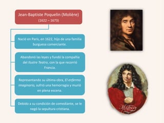 Jean-Baptiste Poquelin (Molière)
(1622 – 1673)
Nació en París, en 1622, hijo de una familia
burguesa comerciante.
Abandonó las leyes y fundó la compañía
del Ilustre Teatro, con la que recorrió
Francia.
Representando su última obra, El enfermo
imaginario, sufrió una hemorragia y murió
en plena escena.
Debido a su condición de comediante, se le
negó la sepultura cristiana.
 