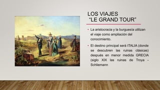 LOS VIAJES
“LE GRAND TOUR”
• La aristocracia y la burguesía utilizan
el viaje como ampliación del
conocimiento.
• El destino principal será ITALIA (donde
se descubren las ruinas clásicas)
después en menor medida GRECIA
(siglo XIX las ruinas de Troya -
Schliemann
 