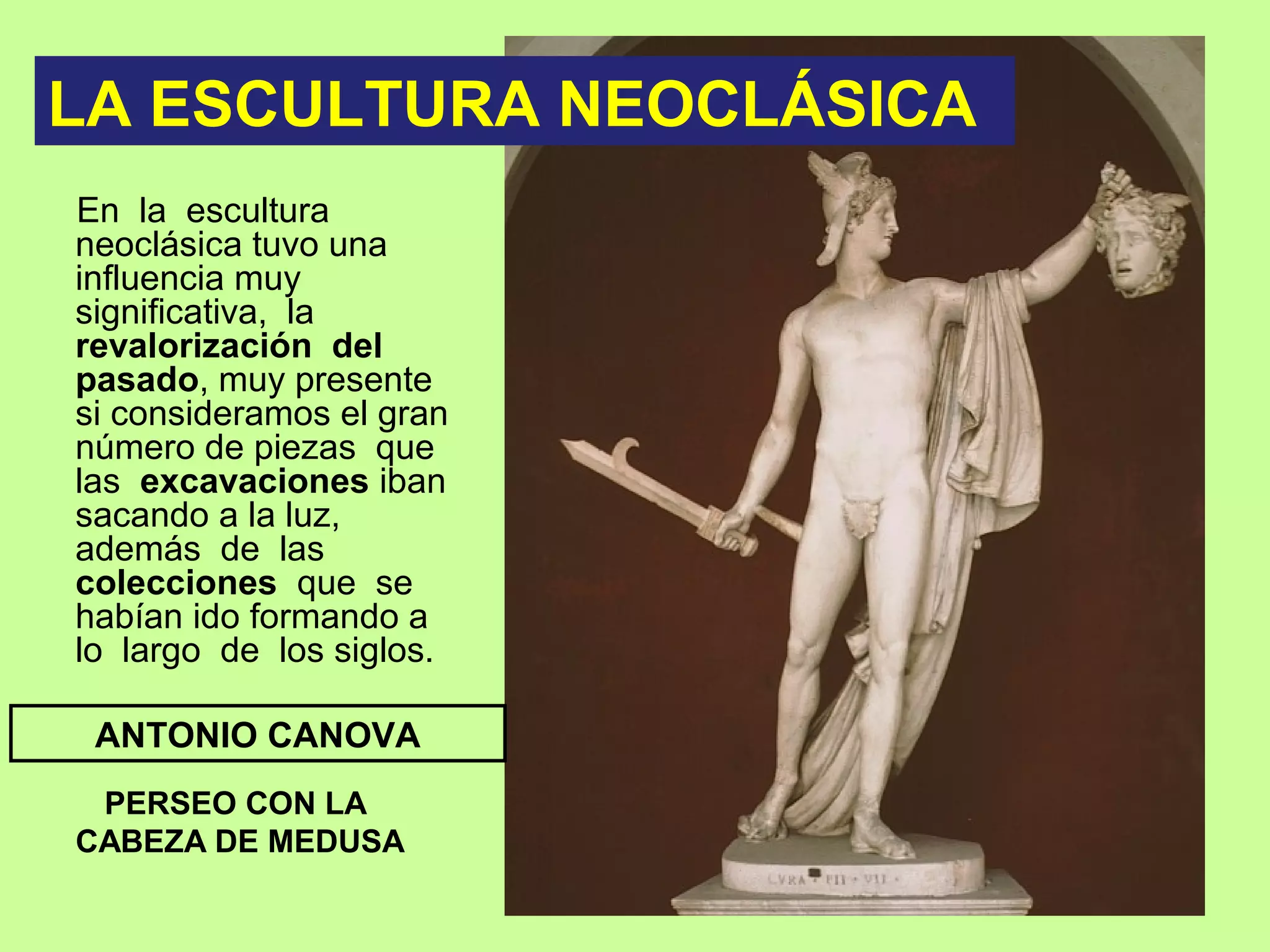 En la escultura
neoclásica tuvo una
influencia muy
significativa, la
revalorización del
pasado, muy presente
si consideramos el gran
número de piezas que
las excavaciones iban
sacando a la luz,
además de las
colecciones que se
habían ido formando a
lo largo de los siglos.
PERSEO CON LA
CABEZA DE MEDUSA
ANTONIO CANOVA
LA ESCULTURA NEOCLÁSICA
 
