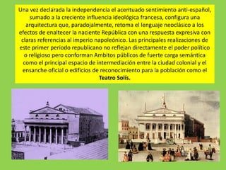Una vez declarada la independencia el acentuado sentimiento anti-español,
sumado a la creciente influencia ideológica francesa, configura una
arquitectura que, paradojalmente, retoma el lenguaje neoclásico a los
efectos de enaltecer la naciente República con una respuesta expresiva con
claras referencias al imperio napoleónico. Las principales realizaciones de
este primer periodo republicano no reflejan directamente el poder político
o religioso pero conforman Ambitos públicos de fuerte carga semántica
como el principal espacio de intermediación entre la ciudad colonial y el
ensanche oficial o edificios de reconocimiento para la población como el
Teatro Solís.
 