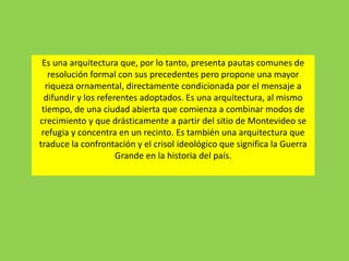 Es una arquitectura que, por lo tanto, presenta pautas comunes de
resolución formal con sus precedentes pero propone una mayor
riqueza ornamental, directamente condicionada por el mensaje a
difundir y los referentes adoptados. Es una arquitectura, al mismo
tiempo, de una ciudad abierta que comienza a combinar modos de
crecimiento y que drásticamente a partir del sitio de Montevideo se
refugia y concentra en un recinto. Es también una arquitectura que
traduce la confrontación y el crisol ideológico que significa la Guerra
Grande en la historia del país.
 