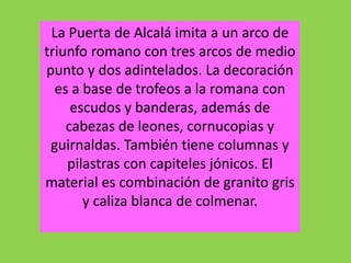 La Puerta de Alcalá imita a un arco de
triunfo romano con tres arcos de medio
punto y dos adintelados. La decoración
es a base de trofeos a la romana con
escudos y banderas, además de
cabezas de leones, cornucopias y
guirnaldas. También tiene columnas y
pilastras con capiteles jónicos. El
material es combinación de granito gris
y caliza blanca de colmenar.
 
