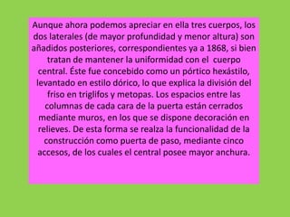 Aunque ahora podemos apreciar en ella tres cuerpos, los
dos laterales (de mayor profundidad y menor altura) son
añadidos posteriores, correspondientes ya a 1868, si bien
tratan de mantener la uniformidad con el cuerpo
central. Éste fue concebido como un pórtico hexástilo,
levantado en estilo dórico, lo que explica la división del
friso en triglifos y metopas. Los espacios entre las
columnas de cada cara de la puerta están cerrados
mediante muros, en los que se dispone decoración en
relieves. De esta forma se realza la funcionalidad de la
construcción como puerta de paso, mediante cinco
accesos, de los cuales el central posee mayor anchura.
 