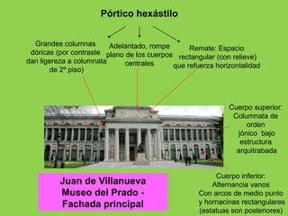 Juan de Villanueva
Museo del Prado -
Fachada principal
Cuerpo inferior:
Alternancia vanos
Con arcos de medio punto
y hornacinas rectangulares
(estatuas son posteriores)
Cuerpo superior:
Columnata de
orden
jónico bajo
estructura
arquitrabada
Pórtico hexástilo
Grandes columnas
dóricas (por contraste
dan ligereza a columnata
de 2º piso)
Adelantado, rompe
plano de los cuerpos
centrales
Remate: Espacio
rectangular (con relieve)
que refuerza horizontalidad
 