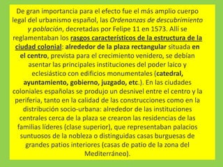 De gran importancia para el efecto fue el más amplio cuerpo
legal del urbanismo español, las Ordenanzas de descubrimiento
y población, decretadas por Felipe 11 en 1573. Allí se
reglamentaban los rasgos característicos de la estructura de la
ciudad colonial: alrededor de la plaza rectangular situada en
el centro, prevista para el crecimiento venidero, se debían
asentar las principales instituciones del poder laico y
eclesiástico con edificios monumentales (catedral,
ayuntamiento, gobierno, juzgado, etc.). En las ciudades
coloniales españolas se produjo un desnivel entre el centro y la
periferia, tanto en la calidad de las construcciones como en la
distribución socio-urbana: alrededor de las instituciones
centrales cerca de la plaza se crearon las residencias de las
familias líderes (clase superior), que representaban palacios
suntuosos de la nobleza o distinguidas casas burguesas de
grandes patios interiores (casas de patio de la zona del
Mediterráneo).
 