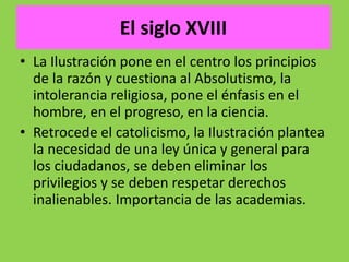El siglo XVIII
• La Ilustración pone en el centro los principios
de la razón y cuestiona al Absolutismo, la
intolerancia religiosa, pone el énfasis en el
hombre, en el progreso, en la ciencia.
• Retrocede el catolicismo, la Ilustración plantea
la necesidad de una ley única y general para
los ciudadanos, se deben eliminar los
privilegios y se deben respetar derechos
inalienables. Importancia de las academias.
 