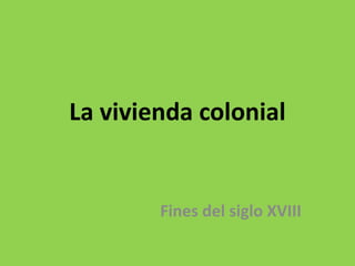 La vivienda colonial
Fines del siglo XVIII
 