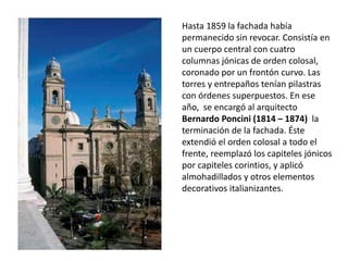Hasta 1859 la fachada había
permanecido sin revocar. Consistía en
un cuerpo central con cuatro
columnas jónicas de orden colosal,
coronado por un frontón curvo. Las
torres y entrepaños tenían pilastras
con órdenes superpuestos. En ese
año, se encargó al arquitecto
Bernardo Poncini (1814 – 1874) la
terminación de la fachada. Éste
extendió el orden colosal a todo el
frente, reemplazó los capiteles jónicos
por capiteles corintios, y aplicó
almohadillados y otros elementos
decorativos italianizantes.
 