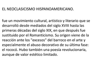 EL NEOCLASICISMO HISPANOAMERICANO.
fue un movimiento cultural, artístico y literario que se
desarrolló desde mediados del siglo XVIII hasta las
primeras décadas del siglo XIX, en que después fue
sustituido por el Romanticismo. Su origen viene de la
reacción ante los "excesos" del barroco en el arte y
especialmente el abuso decorativo de su última fase:
el rococó. Hubo también una poesía revolucionaria,
aunque de valor estético limitado.
 