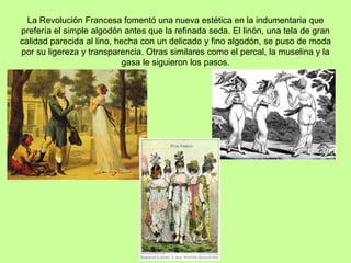 La Revolución Francesa fomentó una nueva estética en la indumentaria que
prefería el simple algodón antes que la refinada seda. El linón, una tela de gran
calidad parecida al lino, hecha con un delicado y fino algodón, se puso de moda
por su ligereza y transparencia. Otras similares como el percal, la muselina y la
gasa le siguieron los pasos.
 