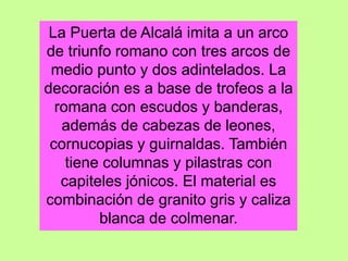 La Puerta de Alcalá imita a un arco
de triunfo romano con tres arcos de
medio punto y dos adintelados. La
decoración es a base de trofeos a la
romana con escudos y banderas,
además de cabezas de leones,
cornucopias y guirnaldas. También
tiene columnas y pilastras con
capiteles jónicos. El material es
combinación de granito gris y caliza
blanca de colmenar.
 