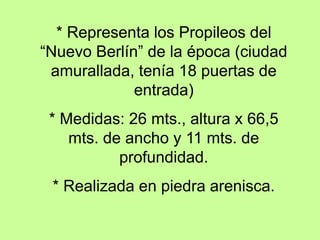* Representa los Propileos del
“Nuevo Berlín” de la época (ciudad
amurallada, tenía 18 puertas de
entrada)
* Medidas: 26 mts., altura x 66,5
mts. de ancho y 11 mts. de
profundidad.
* Realizada en piedra arenisca.
 