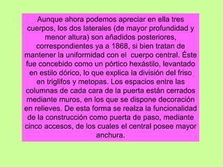 Aunque ahora podemos apreciar en ella tres
cuerpos, los dos laterales (de mayor profundidad y
menor altura) son añadidos posteriores,
correspondientes ya a 1868, si bien tratan de
mantener la uniformidad con el cuerpo central. Éste
fue concebido como un pórtico hexástilo, levantado
en estilo dórico, lo que explica la división del friso
en triglifos y metopas. Los espacios entre las
columnas de cada cara de la puerta están cerrados
mediante muros, en los que se dispone decoración
en relieves. De esta forma se realza la funcionalidad
de la construcción como puerta de paso, mediante
cinco accesos, de los cuales el central posee mayor
anchura.
 