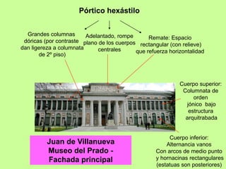 Juan de Villanueva
Museo del Prado -
Fachada principal
Cuerpo inferior:
Alternancia vanos
Con arcos de medio punto
y hornacinas rectangulares
(estatuas son posteriores)
Cuerpo superior:
Columnata de
orden
jónico bajo
estructura
arquitrabada
Pórtico hexástilo
Grandes columnas
dóricas (por contraste
dan ligereza a columnata
de 2º piso)
Adelantado, rompe
plano de los cuerpos
centrales
Remate: Espacio
rectangular (con relieve)
que refuerza horizontalidad
 