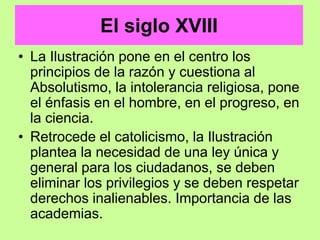 El siglo XVIII
• La Ilustración pone en el centro los
principios de la razón y cuestiona al
Absolutismo, la intolerancia religiosa, pone
el énfasis en el hombre, en el progreso, en
la ciencia.
• Retrocede el catolicismo, la Ilustración
plantea la necesidad de una ley única y
general para los ciudadanos, se deben
eliminar los privilegios y se deben respetar
derechos inalienables. Importancia de las
academias.
 